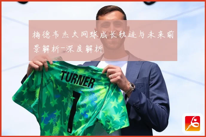 梅德韦杰夫网球成长轨迹与未来前景解析-深度解析