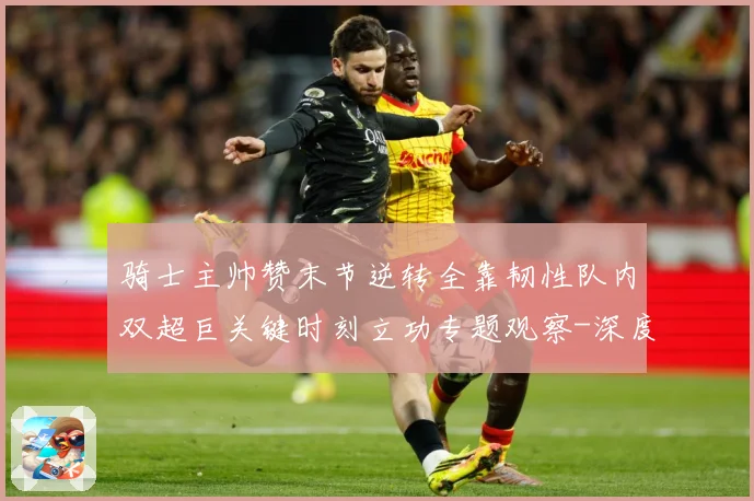 骑士主帅赞末节逆转全靠韧性队内双超巨关键时刻立功专题观察-深度解析