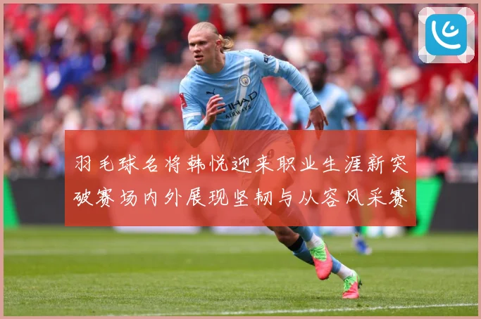 羽毛球名将韩悦迎来职业生涯新突破赛场内外展现坚韧与从容风采赛场观察-深度解析