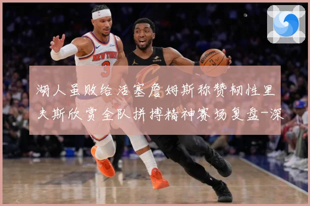 湖人虽败给活塞詹姆斯称赞韧性里夫斯欣赏全队拼搏精神赛场复盘-深度解析