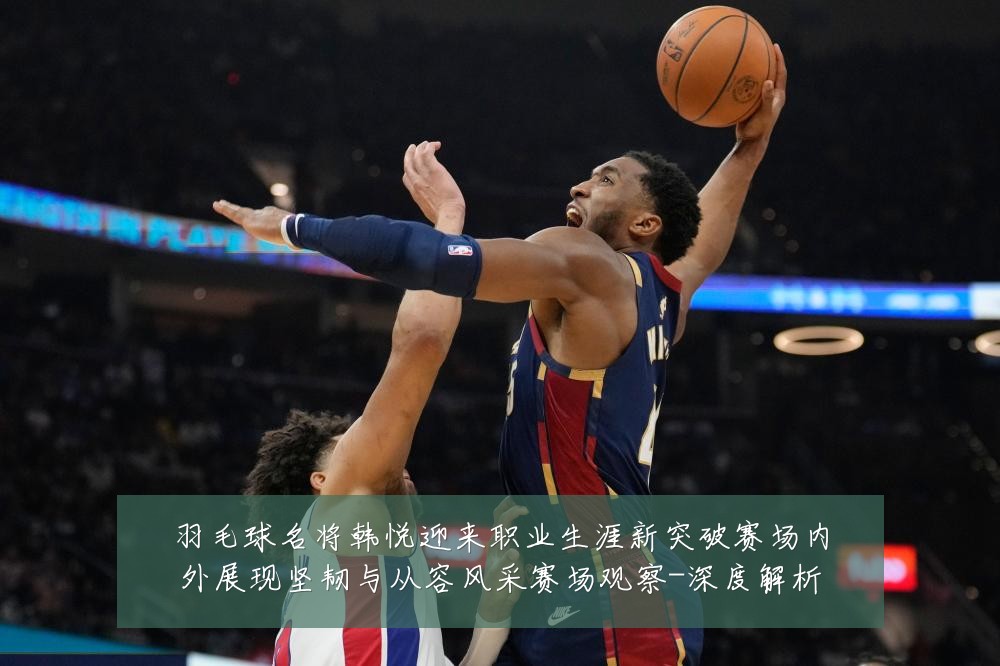 羽毛球名将韩悦迎来职业生涯新突破赛场内外展现坚韧与从容风采赛场观察-深度解析