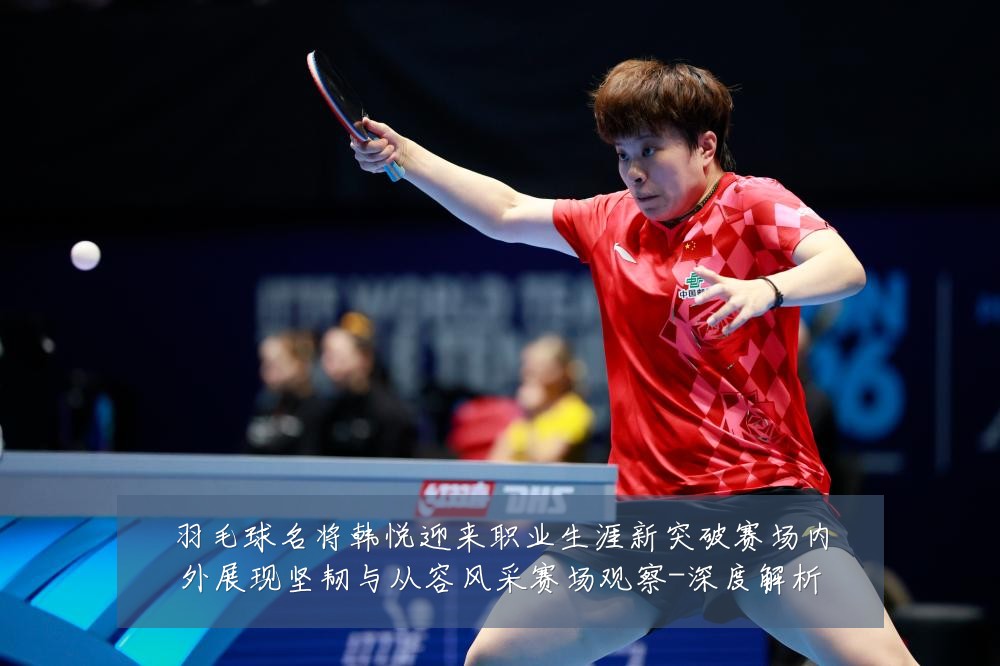 羽毛球名将韩悦迎来职业生涯新突破赛场内外展现坚韧与从容风采赛场观察-深度解析