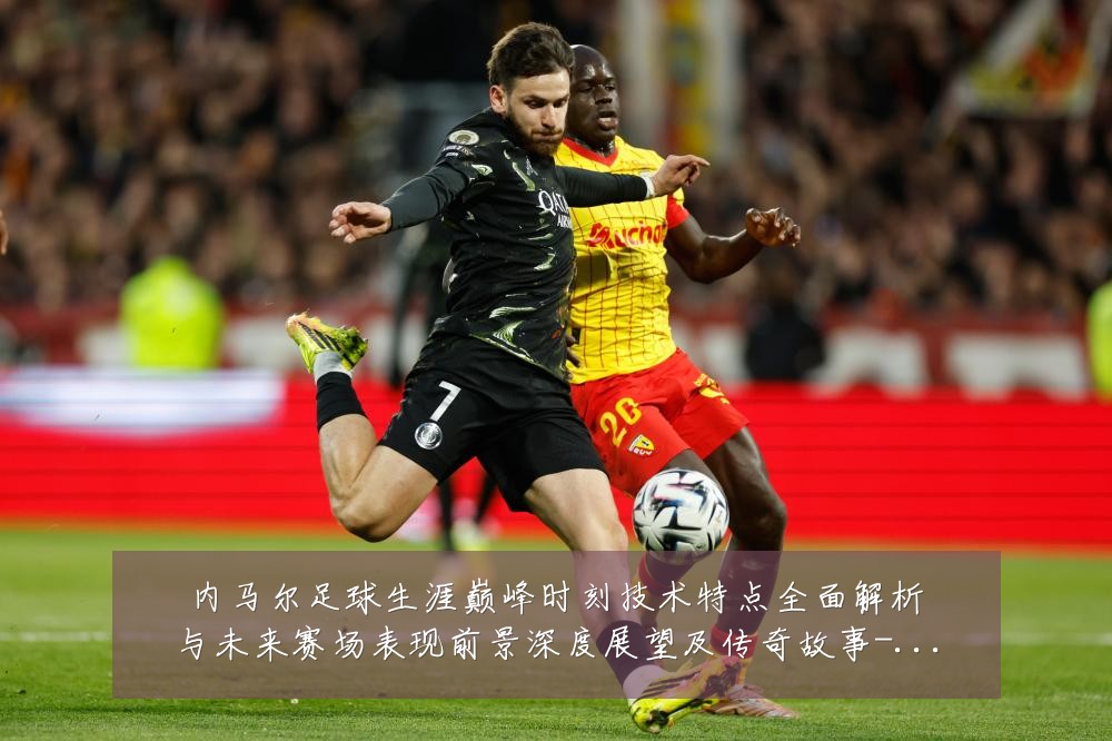 内马尔足球生涯巅峰时刻技术特点全面解析与未来赛场表现前景深度展望及传奇故事-深度解析